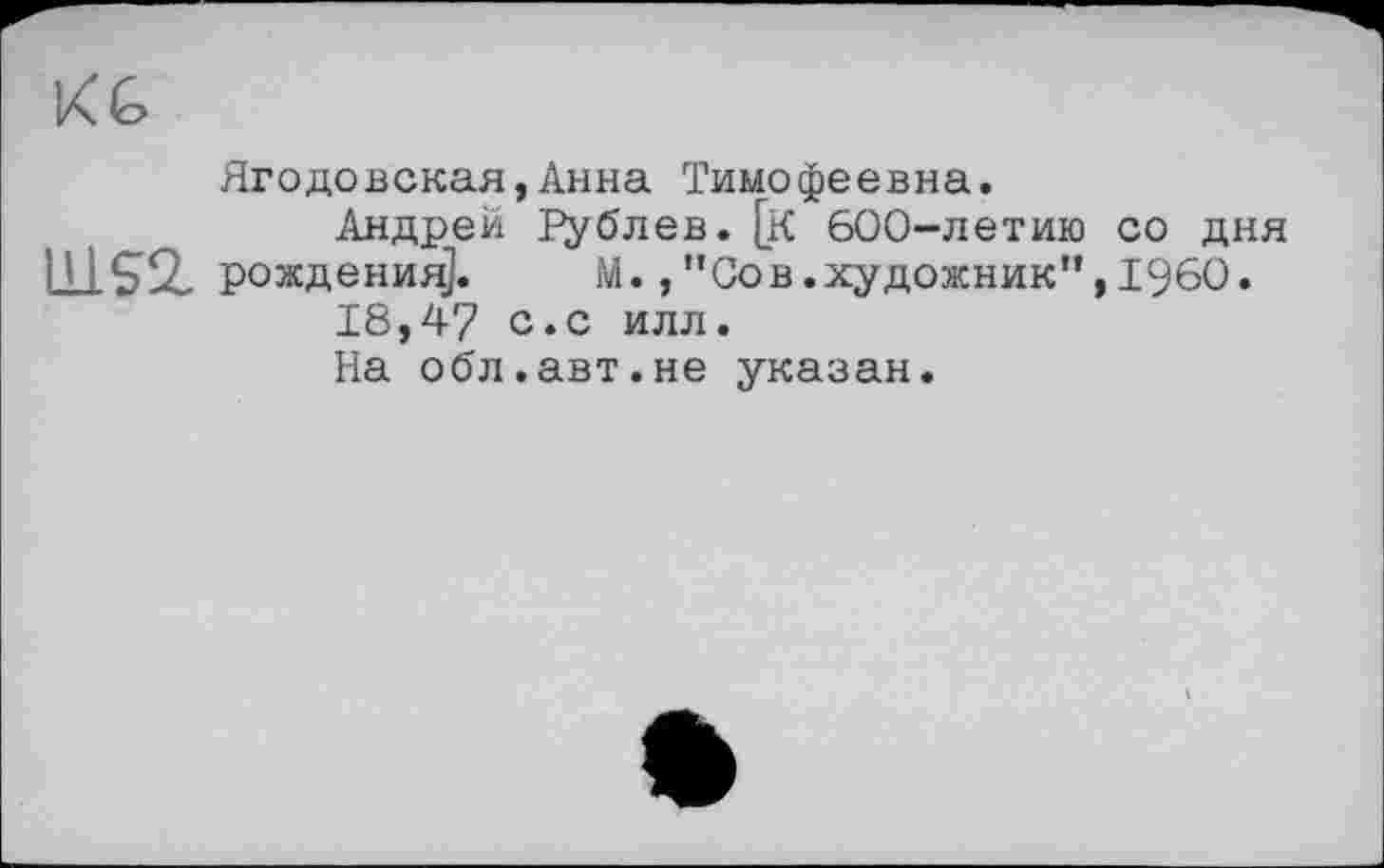 ﻿K G
Ягодовская,Анна Тимофеевна.
Андрей Рублев. [К 600-летию со дня П 1 ^>9 рождения].	М.,"Сов.художник",I960.
18,47 с«с илл.
На обл.авт.не указан.